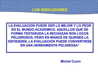 LA EVALUACION PUEDE SER LO MEJOR Y LO PEOR
EN EL MUNDO ACADEMICO. AQUELLOS QUE DE
FORMA TESTARUDA LA RECHAZAN SON LOCOS
PELIGROSOS, PERO EN MANOS DE QUIENES LA
DEFIENDEN, LA EVALUACION PUEDE CONVERTIRSE
EN UNA HERRAMIENTA PELIGROSA”
LOS INDICADORES
Michel Cusin
 