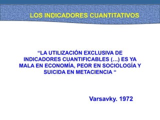 LOS INDICADORES CUANTITATIVOS
“LA UTILIZACIÓN EXCLUSIVA DE
INDICADORES CUANTIFICABLES (…) ES YA
MALA EN ECONOMÍA, PEOR EN SOCIOLOGÍA Y
SUICIDA EN METACIENCIA “
Varsavky. 1972
 