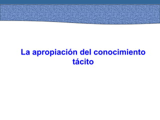La apropiación del conocimiento
tácito
 