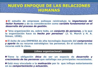 NUEVO ENFOQUE DE LAS RELACIONES
HUMANAS
El estudio de empresas exitosas reintrodujo la importancia del
factor humano y de su consideración como variable fundamental en el
desarrollo del proceso de gestión.
"Una organización es, sobre todo, un conjunto de personas, y lo que
la organización hace es hecho por personas" (J. G. March y H. A.
Simon, 1958).
El éxito de una EMPRESA de alta tecnología depende del compromiso
y aporte de su recurso estratégico: las personas. En el cuidado de ese
recurso está la clave.
Tiene la obligación ética de ser un espacio de desarrollo y
crecimiento de las personas que satisfaga sus principales necesidades.
(clima organizacional)
Está muy vinculado a la motivación por lo que influye notoriamente
en su comportamiento y actuación.
 