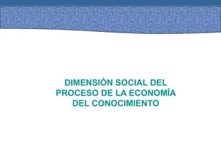 DIMENSIÓN SOCIAL DEL
PROCESO DE LA ECONOMÍA
DEL CONOCIMIENTO
 