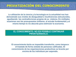 PRIVATIZACIÓN DEL CONOCIMIENTO
La utilización de la ciencia y la tecnología en la actualidad nos han
demostrado sus niveles de desigualdad e insuficiencias estructurales,
agudizando las contradicciones propias de su sistema. En múltiples
ocasiones son los presupuestos militares, el acicate fundamental y al
mismo tiempo la vía absurda para estimular la economía.
EL CONOCIMIENTO, NO ES POSIBLE CONTINUAR
PRIVATIZÁNDOLO.
El conocimiento tácito es imposible transferirlo, como tampoco
el traslado de forma aislada de personas calificadas. El
conocimiento de las organizaciones productivas se levanta por
encima de los individuos por separado.
 