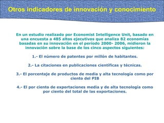 Otros indicadores de innovación y conocimiento
En un estudio realizado por Economist Intelligence Unit, basado en
una encuesta a 485 altos ejecutivos que analiza 82 economías
basadas en su innovación en el período 2000- 2006, midieron la
innovación sobre la base de los cinco aspectos siguientes:
1.- El número de patentes por millón de habitantes.
2.- La citaciones en publicaciones científicas y técnicas.
3.- El porcentaje de productos de media y alta tecnología como por
ciento del PIB
4.- El por ciento de exportaciones media y de alta tecnología como
por ciento del total de las exportaciones.
 