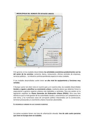  En general, en las ciudades desarrolladas las actividades económicas predominantes son las
del sector de los servicios: comercio, banca, restauración, oficinas centrales de empresas,
servicios públicos…. La industria continúa perdiendo espacio en estas ciudades.
 Las ciudades desarrolladas suelen tener un alto nivel de equipamiento y funciones muy
variadas.
 Aunque suene raro decir esto en nuestro país y en nuestros días, las ciudades desarrolladas
tienden a regular y planificar su crecimiento urbano, mediante planes que deberían frenar la
especulación y generar espacios urbanos más habitables y racionales. Para eso existen en la
legislación española los Planes Generales de Ordenación Urbana (PGOU). Otra cosa bien
distinta es que la mala gestión de las autoridades locales y autonómicas con competencias en
este tema, y los numerosos casos de corrupción política relacionados con la construcción,
terminen provocando un crecimiento urbano irracional y desmedido.
EL DESARROLLO URBANO EN LAS CIUDADES EUROPEAS
Los países europeos tienen una tasa de urbanización elevada: tres de cada cuatro personas
que viven en Europa viven en ciudades.
 