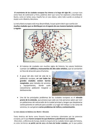 El crecimiento de las ciudades europeas fue intenso a lo largo del siglo XX, y aunque tuvo
varias fases de aceleración y freno, podemos decir que nunca fue explosivo y desordenado.
Bueno, como en tantas cosas, España fue un caso atípico, sobre todo cuando se produjo el
éxodo rural a Madrid y Barcelona.
La red urbana europea está muy desarrollada, lo que quiere decir que cuenta con
muchas ciudades que se distribuyen en el espacio de una manera bastante continua
y regular.
• Al tratarse de ciudades con muchos siglos de historia, los cascos históricos
cuentan con edificios y monumentos de alto valor artístico, que se convierten
en foco de atracción para el turismo.
• A pesar del alto nivel de vida de la
población europea, en casi todas las
grandes ciudades existen barrios
marginales, peor dotados de servicios
y equipamientos, donde suele
concentrarse población marginal y
desfavorecida.
• Uno de los principales problemas de las ciudades europeas es el elevado
precio de la vivienda, que provoca que cada vez más personas opten por vivir
en poblaciones del extrarradio de la ciudad principal y tengan que desplazarse
continuamente en vehículo para acceder a su lugar de trabajo o a las zonas de
servicios, lo cual genera serios problemas de tráfico y contaminación.
LA VIDA URBANA EN AMÉRICA DEL NORTE Y OCEANÍA
Tanto América del Norte como Oceanía fueron territorios colonizados por las potencias
europeas, por lo que fueron europeos los que diseñaron y planificaron sus ciudades.
Ahora bien, a diferencia de Europa, donde la mayoría de las ciudades tienen siglos de historia,
en estos territorios se partió casi de cero a la hora de fundar ciudades, por lo que podían
 