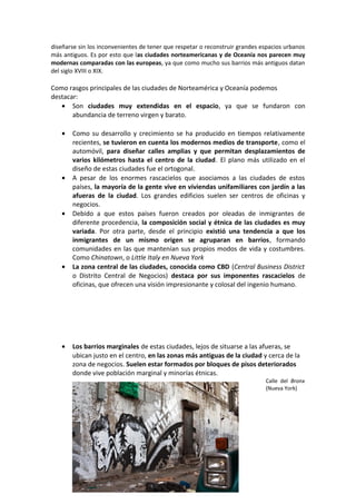 diseñarse sin los inconvenientes de tener que respetar o reconstruir grandes espacios urbanos
más antiguos. Es por esto que las ciudades norteamericanas y de Oceanía nos parecen muy
modernas comparadas con las europeas, ya que como mucho sus barrios más antiguos datan
del siglo XVIII o XIX.
Como rasgos principales de las ciudades de Norteamérica y Oceanía podemos
destacar:
• Son ciudades muy extendidas en el espacio, ya que se fundaron con
abundancia de terreno virgen y barato.
• Como su desarrollo y crecimiento se ha producido en tiempos relativamente
recientes, se tuvieron en cuenta los modernos medios de transporte, como el
automóvil, para diseñar calles amplias y que permitan desplazamientos de
varios kilómetros hasta el centro de la ciudad. El plano más utilizado en el
diseño de estas ciudades fue el ortogonal.
• A pesar de los enormes rascacielos que asociamos a las ciudades de estos
países, la mayoría de la gente vive en viviendas unifamiliares con jardín a las
afueras de la ciudad. Los grandes edificios suelen ser centros de oficinas y
negocios.
• Debido a que estos países fueron creados por oleadas de inmigrantes de
diferente procedencia, la composición social y étnica de las ciudades es muy
variada. Por otra parte, desde el principio existió una tendencia a que los
inmigrantes de un mismo origen se agruparan en barrios, formando
comunidades en las que mantenían sus propios modos de vida y costumbres.
Como Chinatown, o Little Italy en Nueva York
• La zona central de las ciudades, conocida como CBD (Central Business District
o Distrito Central de Negocios) destaca por sus imponentes rascacielos de
oficinas, que ofrecen una visión impresionante y colosal del ingenio humano.
• Los barrios marginales de estas ciudades, lejos de situarse a las afueras, se
ubican justo en el centro, en las zonas más antiguas de la ciudad y cerca de la
zona de negocios. Suelen estar formados por bloques de pisos deteriorados
donde vive población marginal y minorías étnicas.
Calle del Bronx
(Nueva York)
 