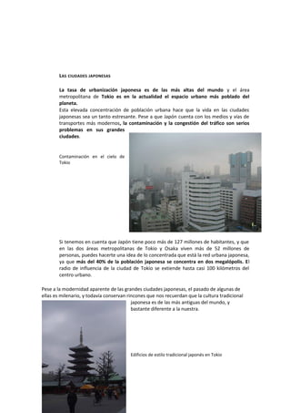 LAS CIUDADES JAPONESAS
La tasa de urbanización japonesa es de las más altas del mundo y el área
metropolitana de Tokio es en la actualidad el espacio urbano más poblado del
planeta.
Esta elevada concentración de población urbana hace que la vida en las ciudades
japonesas sea un tanto estresante. Pese a que Japón cuenta con los medios y vías de
transportes más modernos, la contaminación y la congestión del tráfico son serios
problemas en sus grandes
ciudades.
Contaminación en el cielo de
Tokio
Si tenemos en cuenta que Japón tiene poco más de 127 millones de habitantes, y que
en las dos áreas metropolitanas de Tokio y Osaka viven más de 52 millones de
personas, puedes hacerte una idea de lo concentrada que está la red urbana japonesa,
ya que más del 40% de la población japonesa se concentra en dos megalópolis. El
radio de influencia de la ciudad de Tokio se extiende hasta casi 100 kilómetros del
centro urbano.
Pese a la modernidad aparente de las grandes ciudades japonesas, el pasado de algunas de
ellas es milenario, y todavía conservan rincones que nos recuerdan que la cultura tradicional
japonesa es de las más antiguas del mundo, y
bastante diferente a la nuestra.
Edificios de estilo tradicional japonés en Tokio
 