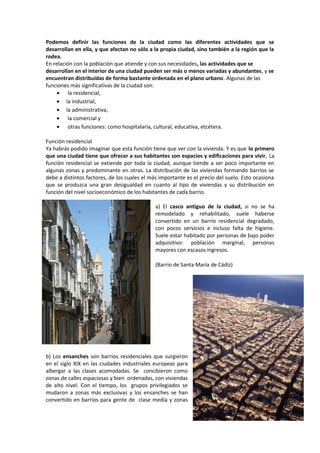Podemos definir las funciones de la ciudad como las diferentes actividades que se
desarrollan en ella, y que afectan no sólo a la propia ciudad, sino también a la región que la
rodea.
En relación con la población que atiende y con sus necesidades, las actividades que se
desarrollan en el interior de una ciudad pueden ser más o menos variadas y abundantes, y se
encuentran distribuidas de forma bastante ordenada en el plano urbano. Algunas de las
funciones más significativas de la ciudad son:
• la residencial,
• la industrial,
• la administrativa,
• la comercial y
• otras funciones: como hospitalaria, cultural, educativa, etcétera.
Función residencial
Ya habrás podido imaginar que esta función tiene que ver con la vivienda. Y es que lo primero
que una ciudad tiene que ofrecer a sus habitantes son espacios y edificaciones para vivir. La
función residencial se extiende por toda la ciudad, aunque tiende a ser poco importante en
algunas zonas y predominante en otras. La distribución de las viviendas formando barrios se
debe a distintos factores, de los cuales el más importante es el precio del suelo. Esto ocasiona
que se produzca una gran desigualdad en cuanto al tipo de viviendas y su distribución en
función del nivel socioeconómico de los habitantes de cada barrio.
a) El casco antiguo de la ciudad, si no se ha
remodelado y rehabilitado, suele haberse
convertido en un barrio residencial degradado,
con pocos servicios e incluso falta de higiene.
Suele estar habitado por personas de bajo poder
adquisitivo: población marginal, personas
mayores con escasos ingresos.
(Barrio de Santa María de Cádiz)
b) Los ensanches son barrios residenciales que surgieron
en el siglo XIX en las ciudades industriales europeas para
albergar a las clases acomodadas. Se concibieron como
zonas de calles espaciosas y bien ordenadas, con viviendas
de alto nivel. Con el tiempo, los grupos privilegiados se
mudaron a zonas más exclusivas y los ensanches se han
convertido en barrios para gente de clase media y zonas
 