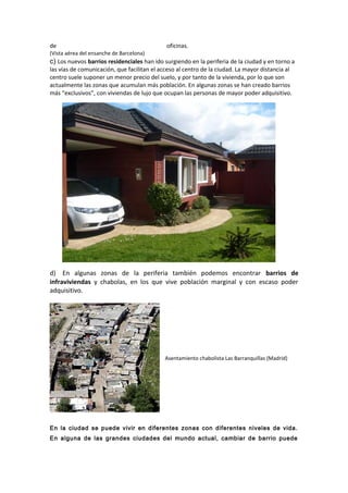 de oficinas.
(Vista aérea del ensanche de Barcelona)
c) Los nuevos barrios residenciales han ido surgiendo en la periferia de la ciudad y en torno a
las vías de comunicación, que facilitan el acceso al centro de la ciudad. La mayor distancia al
centro suele suponer un menor precio del suelo, y por tanto de la vivienda, por lo que son
actualmente las zonas que acumulan más población. En algunas zonas se han creado barrios
más “exclusivos”, con viviendas de lujo que ocupan las personas de mayor poder adquisitivo.
d) En algunas zonas de la periferia también podemos encontrar barrios de
infraviviendas y chabolas, en los que vive población marginal y con escaso poder
adquisitivo.
Asentamiento chabolista Las Barranquillas (Madrid)
En la ciudad se puede vivir en diferentes zonas con diferentes niveles de vida.
En alguna de las grandes ciudades del mundo actual, cambiar de barrio puede
 