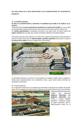 ser como pasar de un país desarrollado a otro subdesarrollado sin necesidad de
pasaporte
3º.- La función comercial.-
Se basa en el abastecimiento y suministro a la población que reside en la ciudad y en su
entorno.
Tradicionalmente, la zona comercial por excelencia es el centro de la ciudad, en cuyas calles
se acumulan gran número de comercios y otros servicios como bares, bancos, oficinas, etc.
Las tiendas especializadas en productos concretos, y de mayor valor, se suelen colocar en
lugares céntricos de la ciudad, que resultan accesibles mediante el transporte público.
El elevado precio del suelo urbano en el centro de la ciudad y la búsqueda de estacionamiento
para los usuarios hacen que los hipermercados o grandes superficies comerciales se sitúen a
las afueras de la ciudad, aunque en lugares bien comunicados.
La actividad comercial es una de las más presentes en cualquier ciudad, tanto a pequeña y
media escala (abastecimiento de la población), como a gran escala (sedes centrales de
compañías comerciales).
4º.- Función industrial.-
En el siglo XIX la industria era la actividad que dominaba el paisaje de las ciudades de aquella
época. En las ciudades de nuestros días la industria se ha arrinconado en zonas muy concretas
y algo apartadas del resto de la
ciudad, que llamamos
polígonos industriales. Los
polígonos industriales que
rodean a muchas ciudades
pequeñas y medianas juegan
un papel importante para el
abastecimiento diario de la
 