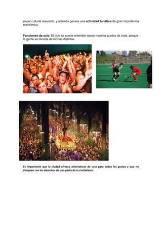 papel cultural relevante, y además genera una actividad turística de gran importancia
económica.
Funciones de ocio. El ocio se puede entender desde muchos puntos de vista, porque
la gente se divierte de formas distintas.
Es importante que la ciudad ofrezca alternativas de ocio para todos los gustos y que no
choquen con los derechos de una parte de la ciudadanía.
 