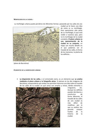 MORFOLOGÍA DE LA CIUDAD.-
La morfología urbana puede percibirse de diferentes formas: paseando por las calles de una
ciudad ya te haces una idea
de cómo es su morfología.
Pero apreciamos sólo parte
de su morfología, la que está
visible a nuestros ojos, pero
no la morfología de la ciudad
completa. El plano urbano es
una representación de la
ciudad en su conjunto, un
mapa con mucho detalle en
el que podemos ver el
trazado de las calles, la forma
de las manzanas, la planta de
los edificios...
(plano de Barcelona)
ELEMENTOS DE LA MORFOLOGÍA URBANA
• La disposición de las calles, o el entramado viario, es un elemento que se analiza
mediante el plano urbano y la fotografía aérea. Si piensas en las dos imágenes de
Barcelona, comprenderás que ambas nos permiten hacernos una idea sobre el trazado
de las calles de la ciudad: en qué zonas son amplias y rectas, dónde estrechas e
irregulares, etc.
Aunque los edificios
pueden derribarse y
construirse de
forma diferente, el
trazado de las calles
de una ciudad es
más difícil de
modificar, por lo
que su análisis nos
permite conocer
huellas de la
historia de la
ciudad.
 