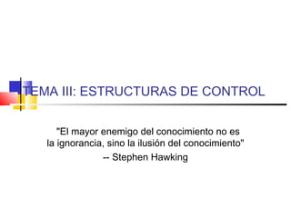 TEMA III: ESTRUCTURAS DE CONTROL
"El mayor enemigo del conocimiento no es
la ignorancia, sino la ilusión del conocimiento"
-- Stephen Hawking
 