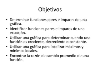 ObjetivosDeterminar funciones pares e impares de una gráfica.Identificar funciones pares e impares de una ecuación.Utilizar una gráfica para determinar cuando una función es creciente, decreciente o constante.Utilizar una gráfica para localizar máximos y mínimos locales.Encontrar la razón de cambio promedio de una función.