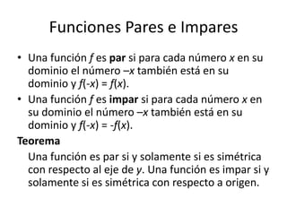 Funciones Pares e ImparesUna función f es par si para cada número x en su dominio el número –x también está en su dominio y f(-x) = f(x).Una función f es impar si para cada número x en su dominio el número –x también está en su dominio y f(-x) = -f(x).TeoremaUna función es par si y solamente si es simétrica con respecto al eje de y. Una función es impar si y solamente si es simétrica con respecto a origen.
