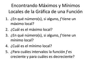 Encontrando Máximos y Mínimos Locales de la Gráfica de una Función¿En qué número(s), si alguno, f tiene un máximo local?¿Cuál es el máximo local?¿En qué número(s), si alguno, f tiene un mínimo local?¿Cuál es el mínimo local?¿Para cuáles intervalos la función f es creciente y para cuáles es decreciente?