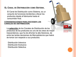El Canal de Distribución como Sistema. 	El Canal de Distribución como Sistema, es un conjunto de funciones tendientes a llevar los productos desde el fabricante hasta el consumidor final.CONSIDERACIONES PARA ESCOGER LOS CANALES DE DISTRIBUCIÓN.La selección de los Canales de Distribución de los productos de los productos es uno de los retos de mayor trascendencia, que ha de afrontar la alta Gerencia, de entre las tantas decisiones de Mercadotecnia que habrá de tomar con respecto a sus productos.Distribución IntensivaDistribución ExclusivaDistribución Selectiva
