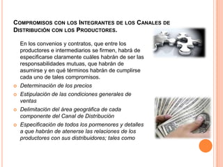 Compromisos con los Integrantes de los Canales de Distribución con los Productores.	En los convenios y contratos, que entre los productores e intermediarios se firmen, habrá de especificarse claramente cuáles habrán de ser las responsabilidades mutuas, que habrán de asumirse y en qué términos habrán de cumplirse cada uno de tales compromisos.Determinación de los preciosEstipulación de las condiciones generales de ventasDelimitación del área geográfica de cada componente del Canal de DistribuciónEspecificación de todos los pormenores y detalles a que habrán de atenerse las relaciones de los productores con sus distribuidores; tales como