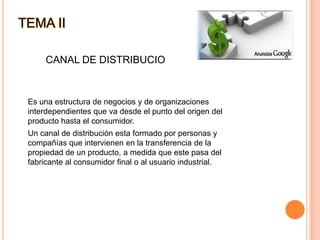 TEMA IICANAL DE DISTRIBUCIO	Es una estructura de negocios y de organizaciones interdependientes que va desde el punto del origen del producto hasta el consumidor.	Un canal de distribución esta formado por personas y compañías que intervienen en la transferencia de la propiedad de un producto, a medida que este pasa del fabricante al consumidor final o al usuario industrial.