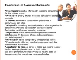 Funciones de los Canales de Distribución* Investigación: recabar información necesaria para planear y facilitar el intercambio. * Promoción: crear y difundir mensajes persuasivos acerca del producto. * Contacto: encontrar a compradores potenciales y comunicarse con ellos. * Adaptación: modelar y ajustar el producto a las exigencias del consumidor. Para ello se necesitan actividades como fabricación, clasificación, montaje y empaque. * Negociación: tratar de encontrar un precio mutuamente satisfactorio a fin de que se efectué la transferencia de propiedad o posesión. * Distribución física: transportar y almacenar los bienes. * Financiamiento: obtener y usar los fondos para cubrir los costos de sus actividades. * Aceptación de riesgos: correr el riesgo que supone realizar las funciones propias del canal de distribución. Las cinco primeras funciones sirven para llevar a cabo las transacciones; las tres últimas, para completarlas.