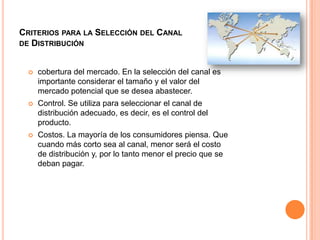 Criterios para la Selección del Canal de Distribucióncobertura del mercado. En la selección del canal es importante considerar el tamaño y el valor del mercado potencial que se desea abastecer. Control. Se utiliza para seleccionar el canal de distribución adecuado, es decir, es el control del producto. Costos. La mayoría de los consumidores piensa. Que cuando más corto sea al canal, menor será el costo de distribución y, por lo tanto menor el precio que se deban pagar.