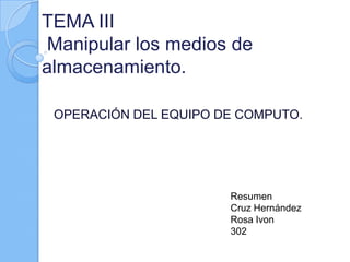 TEMA III
Manipular los medios de
almacenamiento.

 OPERACIÓN DEL EQUIPO DE COMPUTO.




                       Resumen
                       Cruz Hernández
                       Rosa Ivon
                       302
 