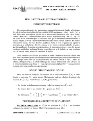 PROGRAMA NACIONAL DE FORMACIÓN
INSTRUMENTACIÓN Y CONTROL
PROFESOR: JULIO BARRETO 1 MATERIA: MATEMÁTICA I
TEMA II: INTEGRALES (INTEGRAL INDEFINIDA)
ANTECEDENTES HISTÓRICOS
Hay, primordialmente, dos matemáticos coetáneos íntimamente ligados a los inicios
del cálculo infinitesimal, el inglés Newton (1642-1727) y el alemán Leibniz (1646-1716), si
bien, hubo otros matemáticos que de una u otra forma trabajaron en ello, como Kepler,
Fermat (1601-1665), Cavalieri (1598-1647), incluso Arquímedes (Ap. 288 a.C.- Ap. 213
a.C.), que utilizó un método para el cálculo de áreas que se aproxima rudimentariamente al
cálculo integral. Newton y Leibniz (Newton unos años antes) sientan las bases del análisis
infinitesimal aunque por vías distintas, quedando fuera de toda sospecha que alguno se
aprovechase de los hallazgos del otro. Aunque en los inicios se comunicaban los progresos
que hacía cada uno, llegaron a surgir comentarios de matemáticos ajenos a todo ello que, en
ocasiones, calificaban la obra de Newton como plagio de la de Leibniz; en otras ocasiones
era a la inversa, y esto provocó la enemistad de ambos.
Todo esto hizo que Newton, poco antes de morir y habiendo fallecido Leibniz unos
años antes, ordenara suprimir un comentario de su obra «Principia» en el que se citaba a su
otrora amigo como autor de un procedimiento de cálculo similar al suyo. Leibniz es,
además, el responsable de la actual simbología del cálculo infinitesimal, y no sólo eso; fue
el primer matemático que utilizó el · para expresar una multiplicación y ÷ para denotar un
cociente, entre otras muchas más aportaciones.
FUNCIÓN PRIMITIVA DE UNA FUNCIÓN
Dada una función cualquiera f(x) definida en un intervalo cerrado  ,,ba se llama
función primitiva de  xf a otra función  xF cuya derivada sea  xf en dicho intervalo.
Es decir,    xfxF  para todo x de  .,ba Así, por ejemplo:
 La función  xsen es una primitiva de  xcos puesto que     .cos xxsen 

 La función xln es una primitiva de
x
1
puesto que   .
1
ln
x
x 

 La derivada de
3
3
x
es ,3
3
1
3
22
3
xx
x








por lo cual
3
3
x
es una primitiva de .2
x
PROPIEDADES DE LAS PRIMITIVAS DE UNA FUNCION
PRIMERA PROPIEDAD: Si  xF es una primitiva de  xf y C una constante
cualquiera (un número), la función  xF + C es otra primitiva de  xf .
 