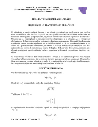 REPÚBLICA BOLIVARIANA DE VENEZUELA
INSTITUTO UNIVERSITARIO DE TECNOLOGÍA “ANTONIO JOSÉ DE SUCRE”
EXTENSIÓN SAN FELIPE
LICENCIADO JULIO BARRETO 1 MATEMÁTICA IV
TEMA III: TRANSFORMADA DE LAPLACE
HISTORIA DE LA TRANSFORMADA DE LAPLACE
El método de la transformada de Laplace es un método operacional que puede usarse para resolver
ecuaciones diferenciales lineales, ya que su uso hace posible que diversas funciones sunisoidales, si-
nusoidales amortiguadas y exponenciales, se puedan convertir en funciones algebraicas de una varia-
ble compleja s , y reemplazar operaciones como la diferenciación y la integración, por operaciones
algebraicas en de funciones compleja equivalentes. Por tanto, una ecuación diferencial lineal se puede
transformar en una ecuación algebraica de la variable compleja s . Si esa ecuación algebraica se re-
suelve en s para la variable dependiente, se obtiene la solución de la ecuación diferencial. Este pro-
cedimiento que implica la transformada inversa de Laplace de la variable dependiente, se realiza em-
pleando una tabla de transformadas de Laplace, o mediante la técnica de expansión en fracciones par-
ciales.
Es característico del método de la Transformada de Laplace, el uso de técnicas gráficas para predecir
y/o analizar el funcionamiento de un sistema sin tener que resolver el sus ecuaciones diferenciales.
Otra ventaja es que con este método se resuelve la ecuación diferencial obteniendo, simultáneamente,
las componentes del estado transitorio y estacionario de la solución.
FUNCIÓN COMPLEJA F(s)
Una función compleja ( )F s , tiene una parte real y una imaginaria:
  yx jFFsF 
Donde xF y yF son cantidades reales. La magnitud de ( )F s es
2 2
x yF F
Y el ángulo  de ( )F s es
1
tan x
y
F
F

 
  
 
El ángulo se mide de derecha a izquierda a partir del semieje real positivo. El complejo conjugado de
( )F s es
( ) x yF s F jF 
 