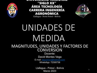 UNIDADES DE
MEDIDA
MAGNITUDES, UNIDADES Y FACTORES DE
CONVERSION
1
UNIVERSIDAD NACIONAL
“SIGLO XX”
ÁREA TECNOLOGÍA
CARRERA INGENIERÍA
AGRONÓMICA
Llallagua - Norte Potosí - Bolivia
Docente:
David Montes Vega
E-mail: dayvimon@hotmail.com
WhatsApp: 72300736
Llallagua - Potosí - Bolivia
Marzo 2023
 