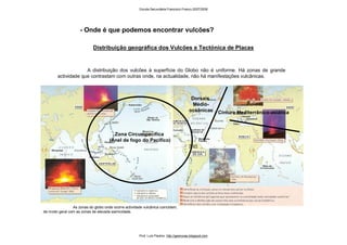 Distribuição geográfica dos Vulcões e Tectónica de Placas
A distribuição dos vulcões à superfície do Globo não é uniforme. Há zonas de grande
actividade que contrastam com outras onde, na actualidade, não há manifestações vulcânicas.
- Onde é que podemos encontrar vulcões?
As zonas do globo onde ocorre actividade vulcânica coincidem,
de modo geral com as zonas de elevada sismicidade.
Zona Circumpacífica
(Anel de fogo do Pacífico)
Dorsais
Médio-
oceânicas Cintura Mediterrânico-asiática
Escola Secundária Francisco Franco 2007/2008
Prof. Luís Paulino http://geonovas.blogspot.com
 