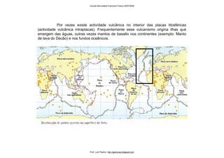 Por vezes existe actividade vulcânica no interior das placas litosféricas
(actividade vulcânica intraplacas). Frequentemente esse vulcanismo origina ilhas que
emergem das águas, outras vezes mantos de basalto nos continentes (exemplo: Manto
de lava do Decão) e nos fundos oceânicos.
Escola Secundária Francisco Franco 2007/2008
Prof. Luís Paulino http://geonovas.blogspot.com
 
