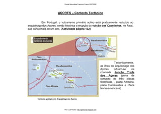 Em Portugal, o vulcanismo primário activo está praticamente reduzido ao
arquipélago dos Açores, sendo histórica a erupção do vulcão dos Capelinhos, no Faial,
que durou mais de um ano. (Actividade página 132)
AÇORES – Contexto Tectónico
Contexto geológico do Arquipélago dos Açores
Tectonicamente,
as ilhas do arquipélago dos
Açores situam-se na
chamada Junção Tripla
dos Açores (zona de
contacto de três placas
tectónicas – placa Africana,
placa Euroasiática e Placa
Norte-americana)
Escola Secundária Francisco Franco 2007/2008
Prof. Luís Paulino http://geonovas.blogspot.com
 