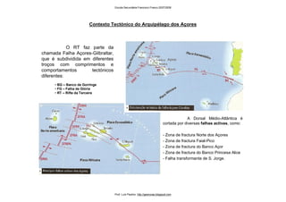 Contexto Tectónico do Arquipélago dos Açores
O RT faz parte da
chamada Falha Açores-Gilbraltar,
que é subdividida em diferentes
troços com comprimentos e
comportamentos tectónicos
diferentes:
• BG – Banco de Gorringe
• FG – Falha de Glória
• RT – Rifte da Terceira
A Dorsal Médio-Atlântica é
cortada por diversas falhas activas, como:
- Zona de fractura Norte dos Açores
- Zona de fractura Faial-Pico
- Zona de fractura do Banco Açor
- Zona de fractura do Banco Princesa Alice
- Falha transformante de S. Jorge.
Escola Secundária Francisco Franco 2007/2008
Prof. Luís Paulino http://geonovas.blogspot.com
 