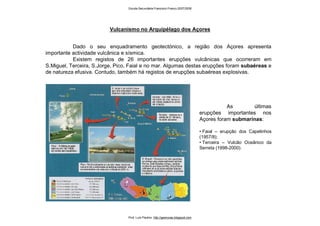 Vulcanismo no Arquipélago dos Açores
As últimas
erupções importantes nos
Açores foram submarinas:
• Faial – erupção dos Capelinhos
(1957/8);
• Terceira – Vulcão Oceânico da
Serreta (1998-2000).
Dado o seu enquadramento geotectónico, a região dos Açores apresenta
importante actividade vulcânica e sísmica.
Existem registos de 26 importantes erupções vulcânicas que ocorreram em
S.Miguel, Terceira, S.Jorge, Pico, Faial e no mar. Algumas destas erupções foram subaéreas e
de natureza efusiva. Contudo, também há registos de erupções subaéreas explosivas.
Escola Secundária Francisco Franco 2007/2008
Prof. Luís Paulino http://geonovas.blogspot.com
 