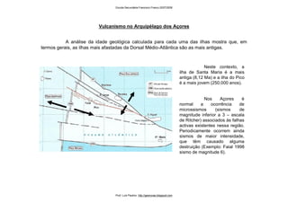 Vulcanismo no Arquipélago dos Açores
A análise da idade geológica calculada para cada uma das ilhas mostra que, em
termos gerais, as ilhas mais afastadas da Dorsal Médio-Atlântica são as mais antigas.
Neste contexto, a
ilha de Santa Maria é a mais
antiga (8,12 Ma) e a ilha do Pico
é a mais jovem (250.000 anos).
Nos Açores é
normal a ocorrência de
microssismos (sismos de
magnitude inferior a 3 – escala
de Ritcher) associados às falhas
activas existentes nessa região.
Periodicamente ocorrem ainda
sismos de maior intensidade,
que têm causado alguma
destruição (Exemplo: Faial 1998
sismo de magnitude 6).
Escola Secundária Francisco Franco 2007/2008
Prof. Luís Paulino http://geonovas.blogspot.com
 