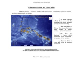 S. Miguel, Terceira
e Faial são as zonas onde são
frequentes os sismos sentidos
(zona de maior sismicidade)
Nas ilhas de Pico e
S.Jorge há, comparativamente,
menor número de sismos
sentidos e de menor intensidade.
As ilhas de
Graciosa e Santa Maria
evidenciam baixa sismicidade,
com poucos sismos sentidos.
Ilhas de Flores e
Corvo, são zonas de reduzida
sismicidade.
Carta de Sismicidade dos Açores (2005)
Observatório vulcanológico da e Sismológico da Universidade dos Açores
http://www.cvarg.azores.gov.pt/Cvarg/CentroVulcanologia/actividadesismovulcanica
O Rifte da Terceira e o sistema de falhas activas associadas constituem os principais sistemas
geradores de sismicidade dos Açores.
Escola Secundária Francisco Franco 2007/2008
Prof. Luís Paulino http://geonovas.blogspot.com
 