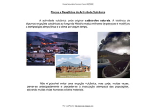 Riscos e Benefícios da Actividade Vulcânica
A actividade vulcânica pode originar catástrofes naturais. A violência de
algumas erupções vulcânicas ao longo da História matou milhares de pessoas e modificou
a composição atmosférica e o clima por algum tempo.
Não é possível evitar uma erupção vulcânica, mas pode, muitas vezes,
prever-se antecipadamente e proceder-se à evacuação atempada das populações,
salvando muitas vidas humanas e bens materiais.
Vesúvio (79Dc) soterrou Pompeia
Escola Secundária Francisco Franco 2007/2008
Prof. Luís Paulino http://geonovas.blogspot.com
 