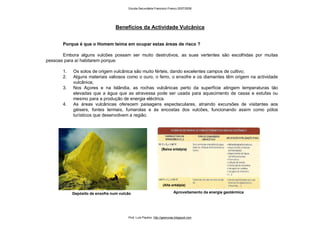(Baixa entalpia)
Aproveitamento da energia geotérmica
Benefícios da Actividade Vulcânica
Porque é que o Homem teima em ocupar estas áreas de risco ?
Embora alguns vulcões possam ser muito destrutivos, as suas vertentes são escolhidas por muitas
pessoas para aí habitarem porque:
1. Os solos de origem vulcânica são muito férteis, dando excelentes campos de cultivo;
2. Alguns materiais valiosos como o ouro, o ferro, o enxofre e os diamantes têm origem na actividade
vulcânica;
3. Nos Açores e na Islândia, as rochas vulcânicas perto da superfície atingem temperaturas tão
elevadas que a água que as atravessa pode ser usada para aquecimento de casas e estufas ou
mesmo para a produção de energia eléctrica.
4. As áreas vulcânicas oferecem paisagens espectaculares, atraindo excursões de visitantes aos
géisers, fontes termais, fumarolas e às encostas dos vulcões, funcionando assim como pólos
turísticos que desenvolvem a região.
Depósito de enxofre num vulcão
(Alta entalpia)
Escola Secundária Francisco Franco 2007/2008
Prof. Luís Paulino http://geonovas.blogspot.com
 