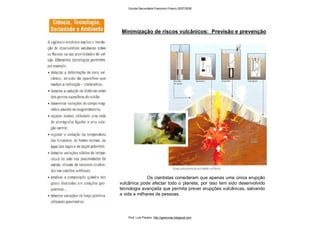 Os cientistas consideram que apenas uma única erupção
vulcânica pode afectar todo o planeta, por isso tem sido desenvolvido
tecnologia avançada que permita prever erupções vulcânicas, salvando
a vida a milhares de pessoas.
Minimização de riscos vulcânicos: Previsão e prevenção
Escola Secundária Francisco Franco 2007/2008
Prof. Luís Paulino http://geonovas.blogspot.com
 