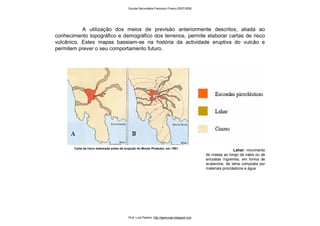 Lahar: movimento
de massa ao longo de vales ou de
encostas íngremes, em forma de
avalanche, de lama composta por
materiais piroclásticos e água
Carta de risco elaborada antes da erupção do Monte Pinatubo, em 1991.
A utilização dos meios de previsão anteriormente descritos, aliada ao
conhecimento topográfico e demográfico dos terrenos, permite elaborar cartas de risco
vulcânico. Estes mapas baseiam-se na história da actividade eruptiva do vulcão e
permitem prever o seu comportamento futuro.
Escola Secundária Francisco Franco 2007/2008
Prof. Luís Paulino http://geonovas.blogspot.com
 