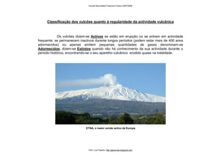 Os vulcões dizem-se Activos se estão em erupção ou se entram em actividade
frequente; se permanecem inactivos durante longos períodos (podem estar mais de 400 anos
adormecidos) ou apenas emitem pequenas quantidades de gases denominam-se
Adormecidos; dizem-se Extintos quando não há conhecimento da sua actividade durante o
período histórico, encontrando-se o seu aparelho vulcânico erodido quase na totalidade.
Classificação dos vulcões quanto à regularidade da actividade vulcânica
ETNA, o maior vulcão activo da Europa.
Escola Secundária Francisco Franco 2007/2008
Prof. Luís Paulino http://geonovas.blogspot.com
 