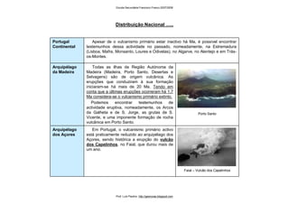 Em Portugal, o vulcanismo primário activo
está praticamente reduzido ao arquipélago dos
Açores, sendo histórica a erupção do vulcão
dos Capelinhos, no Faial, que durou mais de
um ano.
Todas as ilhas da Região Autónoma da
Madeira (Madeira, Porto Santo, Desertas e
Selvagens) são de origem vulcânica. As
erupções que conduziram à sua formação
iniciaram-se há mais de 20 Ma. Tendo em
conta que a últimas erupções ocorreram há 1,7
Ma considera-se o vulcanismo primário extinto.
Podemos encontrar testemunhos de
actividade eruptiva, nomeadamente, os Arcos
da Galheta e de S. Jorge, as grutas de S.
Vicente, e uma imponente formação de rocha
vulcânica em Porto Santo.
Apesar de o vulcanismo primário estar inactivo há Ma, é possível encontrar
testemunhos dessa actividade no passado, nomeadamente, na Estremadura
(Lisboa, Mafra, Monsanto, Loures e Odivelas), no Algarve, no Alentejo e em Trás-
os-Montes.
Porto Santo
Arquipélago
da Madeira
Faial – Vulcão dos Capelinhos
Arquipélago
dos Açores
Portugal
Continental
Distribuição Nacional …..
Escola Secundária Francisco Franco 2007/2008
Prof. Luís Paulino http://geonovas.blogspot.com
 