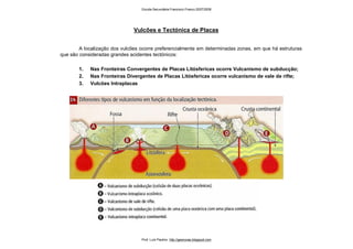 A localização dos vulcões ocorre preferencialmente em determinadas zonas, em que há estruturas
que são consideradas grandes acidentes tectónicos:
1. Nas Fronteiras Convergentes de Placas Litósfericas ocorre Vulcanismo de subducção;
2. Nas Fronteiras Divergentes de Placas Litósfericas ocorre vulcanismo de vale de rifte;
3. Vulcões Intraplacas
Vulcões e Tectónica de Placas
Escola Secundária Francisco Franco 2007/2008
Prof. Luís Paulino http://geonovas.blogspot.com
 