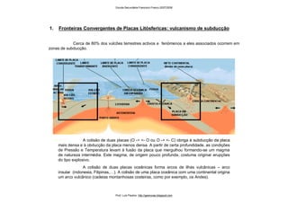 1. Fronteiras Convergentes de Placas Litósfericas: vulcanismo de subducção
Cerca de 80% dos vulcões terrestres activos e fenómenos a eles associados ocorrem em
zonas de subducção.
A colisão de duas placas (O -> <- O ou O -> <- C) obriga à subducção da placa
mais densa e à obducção da placa menos densa. A partir de certa profundidade, as condições
de Pressão e Temperatura levam à fusão da placa que mergulhou formando-se um magma
de natureza intermédia. Este magma, de origem pouco profunda, costuma originar erupções
do tipo explosivo.
A colisão de duas placas oceânicas forma arcos de ilhas vulcânicas – arco
insular (indonesia, Filipinas,…). A colisão de uma placa oceânica com uma continental origina
um arco vulcânico (cadeias montanhosas costeiras, como por exemplo, os Andes).
Escola Secundária Francisco Franco 2007/2008
Prof. Luís Paulino http://geonovas.blogspot.com
 