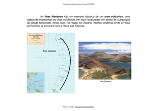 As Ilhas Marianas são um exemplo clássico de um arco vulcânico, uma
cadeia de montanhas ou ilhas vulcânicas em arco, localizadas em zonas de subducção
de placas tectónicas, neste caso, na região do Oceano Pacífico ocidental onde a Placa
do Pacífico se encontra com a Placa das Filipinas.
Arco vulcânico
Ilhas Marianas
Escola Secundária Francisco Franco 2007/2008
Prof. Luís Paulino http://geonovas.blogspot.com
 