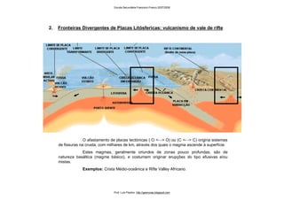 2. Fronteiras Divergentes de Placas Litósfericas: vulcanismo de vale de rifte
O afastamento de placas tectónicas ( O <- -> O) ou (C <- -> C) origina sistemas
de fissuras na crusta, com milhares de km, através dos quais o magma ascende à superfície.
Estes magmas, geralmente oriundos de zonas pouco profundas, são de
natureza basáltica (magma básico), e costumam originar erupções do tipo efusivas e/ou
mistas.
Exemplos: Crista Médio-oceânica e Rifte Valley Africano.
Escola Secundária Francisco Franco 2007/2008
Prof. Luís Paulino http://geonovas.blogspot.com
 