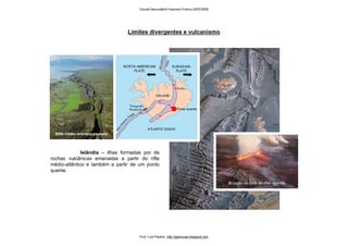 Limites divergentes e vulcanismo
Islândia – ilhas formadas por de
rochas vulcânicas emanadas a partir do rifte
médio-atlântico e também a partir de um ponto
quente.
Erupção na zona de rifte - Islândia
Ponto quente
Rifte médio-atlântico exposto
Escola Secundária Francisco Franco 2007/2008
Prof. Luís Paulino http://geonovas.blogspot.com
 