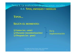 11
Prof. Pablo de la Rosa Gimeno. Dpto. de Sociología 
y Trabajo Social. Universidad de Valladolid
TIPOS…
SEGÚN EL MOMENTO:
 Antes (ex ‐ ante)
 Durante (monitorización)
 Después (ex  ‐post)
De la 
implementación 
 