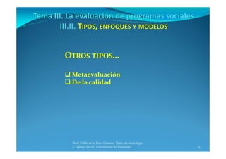 15
Prof. Pablo de la Rosa Gimeno. Dpto. de Sociología 
y Trabajo Social. Universidad de Valladolid
OTROS TIPOS…
 Metaevaluación
 De la calidad
 