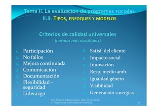 16
8. Satisf. del cliente
9. Impacto social
10. Innovación
11. Resp. medio amb.
12. Igualdad género
13. Visibilidad
14. Generación sinergias
1. Participación
2. No fallos
3. Mejora continuada
4. Comunicación
5. Documentación
6. Flexibilidad ‐
seguridad
7. Liderazgo
Prof. Pablo de la Rosa Gimeno. Dpto. de Sociología 
y Trabajo Social. Universidad de Valladolid
 
